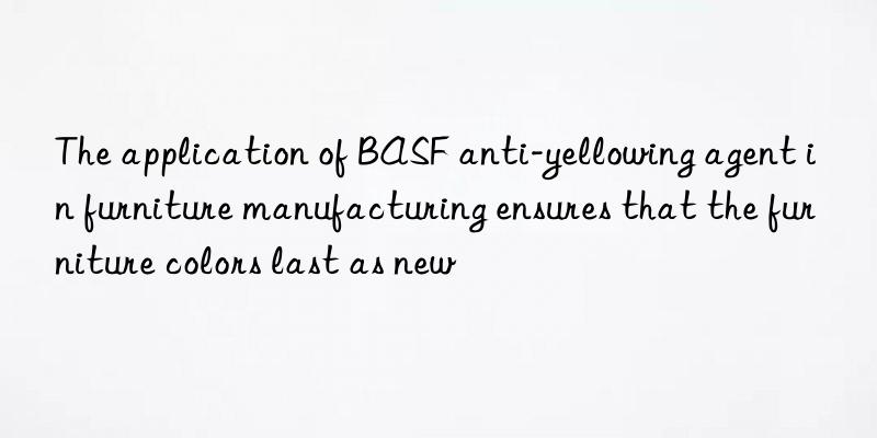 The application of BASF anti-yellowing agent in furniture manufacturing ensures that the furniture colors last as new