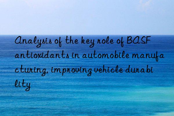 Analysis of the key role of BASF antioxidants in automobile manufacturing, improving vehicle durability