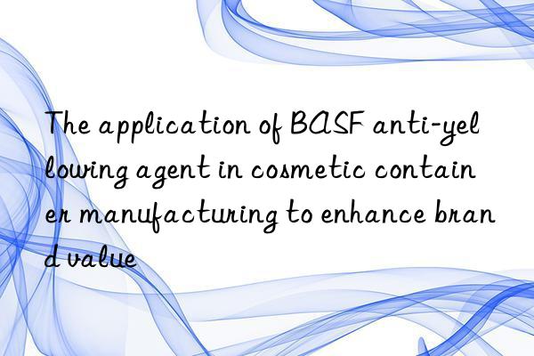 The application of BASF anti-yellowing agent in cosmetic container manufacturing to enhance brand value