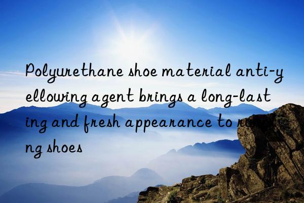 Polyurethane shoe material anti-yellowing agent brings a long-lasting and fresh appearance to running shoes