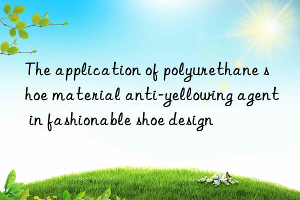 The application of polyurethane shoe material anti-yellowing agent in fashionable shoe design