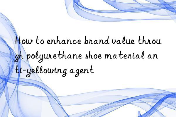 How to enhance brand value through polyurethane shoe material anti-yellowing agent