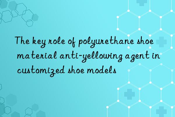 The key role of polyurethane shoe material anti-yellowing agent in customized shoe models