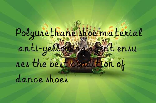 Polyurethane shoe material anti-yellowing agent ensures the best condition of dance shoes