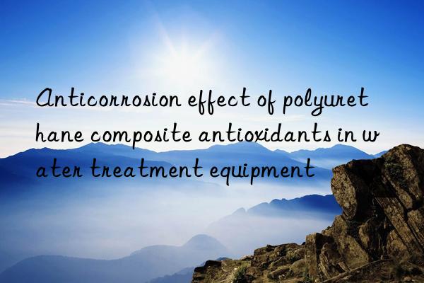 Anticorrosion effect of polyurethane composite antioxidants in water treatment equipment