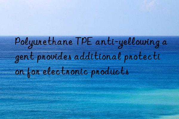 Polyurethane TPE anti-yellowing agent provides additional protection for electronic products