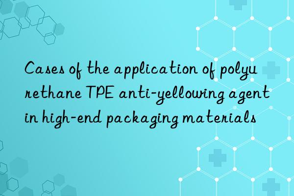 Cases of the application of polyurethane TPE anti-yellowing agent in high-end packaging materials