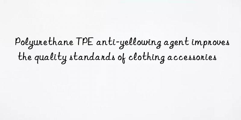 Polyurethane TPE anti-yellowing agent improves the quality standards of clothing accessories