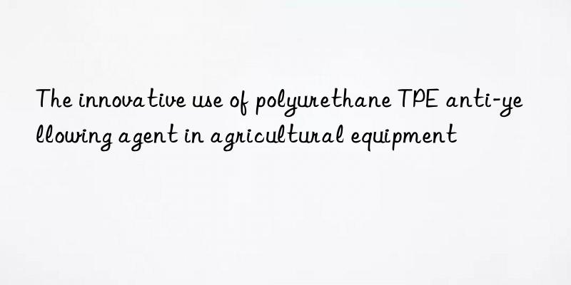 The innovative use of polyurethane TPE anti-yellowing agent in agricultural equipment