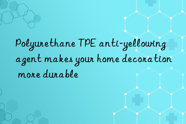 Polyurethane TPE anti-yellowing agent makes your home decoration more durable