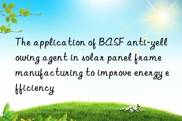 The application of BASF anti-yellowing agent in solar panel frame manufacturing to improve energy efficiency