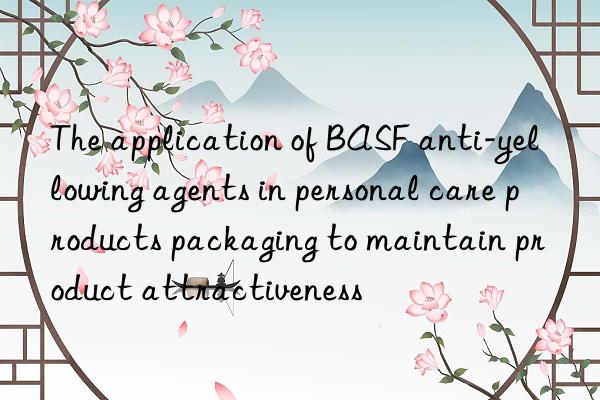 The application of BASF anti-yellowing agents in personal care products packaging to maintain product attractiveness