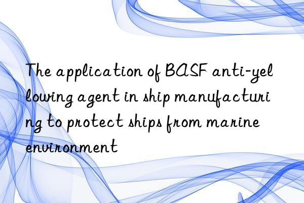 The application of BASF anti-yellowing agent in ship manufacturing to protect ships from marine environment