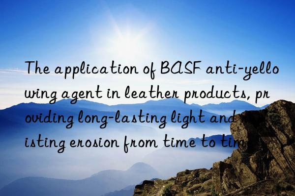 The application of BASF anti-yellowing agent in leather products, providing long-lasting light and resisting erosion from time to time