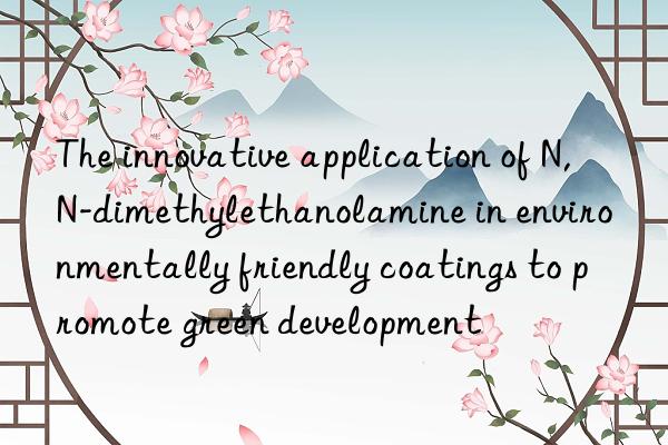 The innovative application of N,N-dimethylethanolamine in environmentally friendly coatings to promote green development