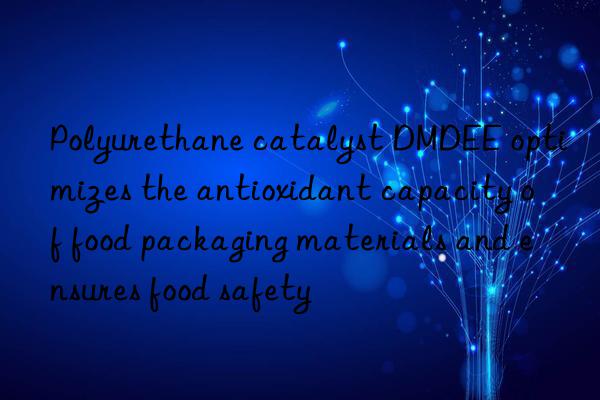 Polyurethane catalyst DMDEE optimizes the antioxidant capacity of food packaging materials and ensures food safety