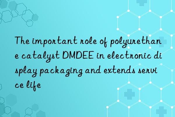 The important role of polyurethane catalyst DMDEE in electronic display packaging and extends service life