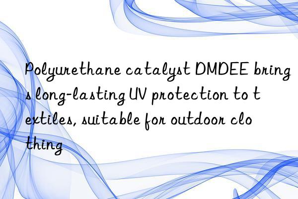 Polyurethane catalyst DMDEE brings long-lasting UV protection to textiles, suitable for outdoor clothing