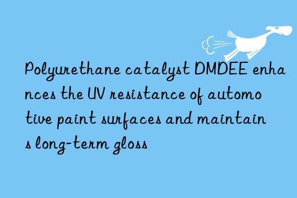 Polyurethane catalyst DMDEE enhances the UV resistance of automotive paint surfaces and maintains long-term gloss