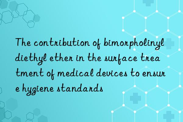 The contribution of bimorpholinyldiethyl ether in the surface treatment of medical devices to ensure hygiene standards