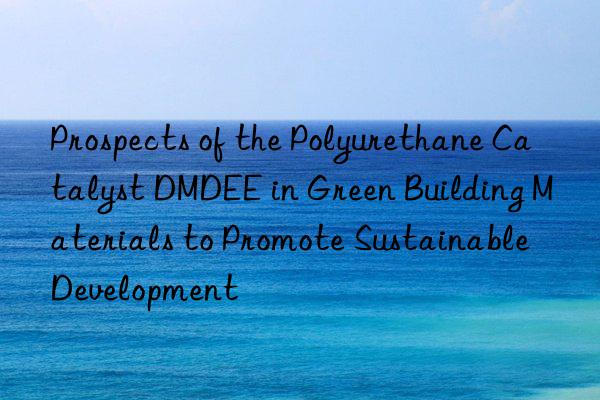 Prospects of the Polyurethane Catalyst DMDEE in Green Building Materials to Promote Sustainable Development