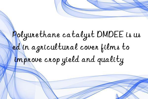 Polyurethane catalyst DMDEE is used in agricultural cover films to improve crop yield and quality