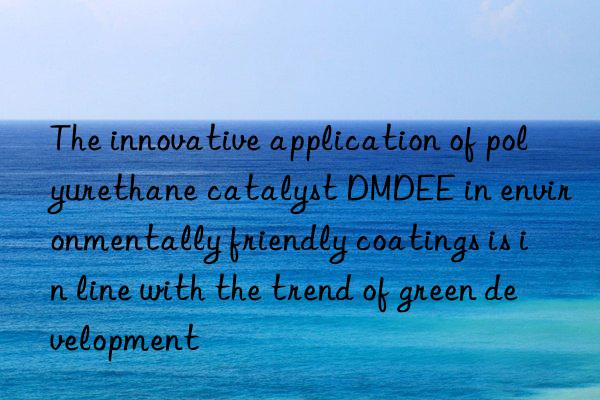 The innovative application of polyurethane catalyst DMDEE in environmentally friendly coatings is in line with the trend of green development