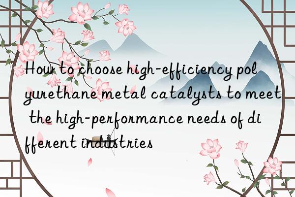 How to choose high-efficiency polyurethane metal catalysts to meet the high-performance needs of different industries