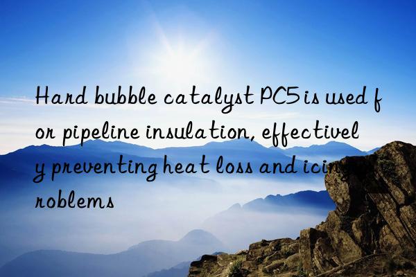 Hard bubble catalyst PC5 is used for pipeline insulation, effectively preventing heat loss and icing problems