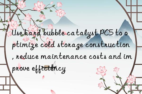 Use hard bubble catalyst PC5 to optimize cold storage construction, reduce maintenance costs and improve efficiency