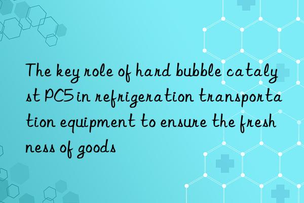 The key role of hard bubble catalyst PC5 in refrigeration transportation equipment to ensure the freshness of goods