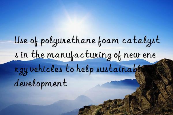 Use of polyurethane foam catalysts in the manufacturing of new energy vehicles to help sustainable development