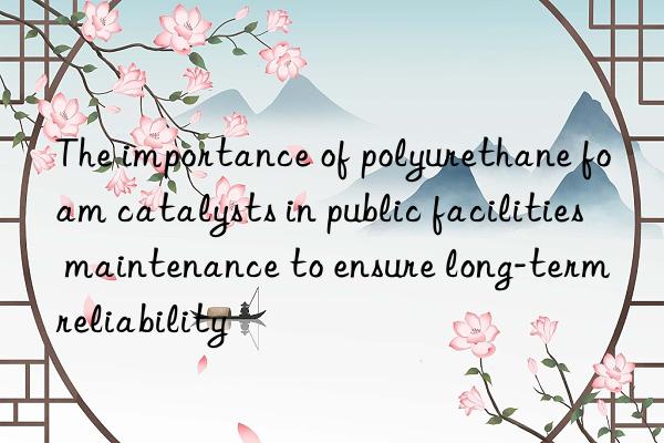 The importance of polyurethane foam catalysts in public facilities maintenance to ensure long-term reliability