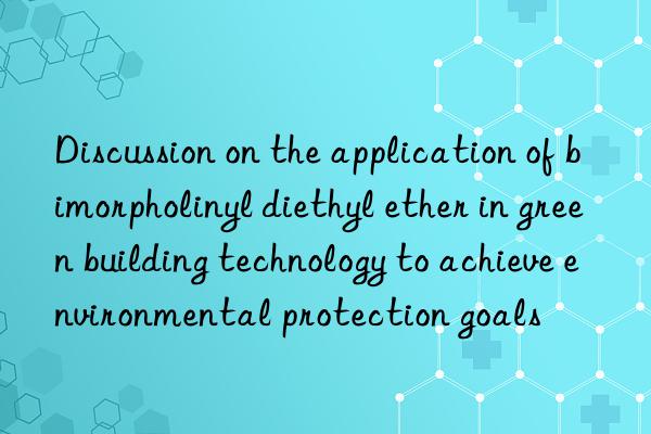 Discussion on the application of bimorpholinyl diethyl ether in green building technology to achieve environmental protection goals