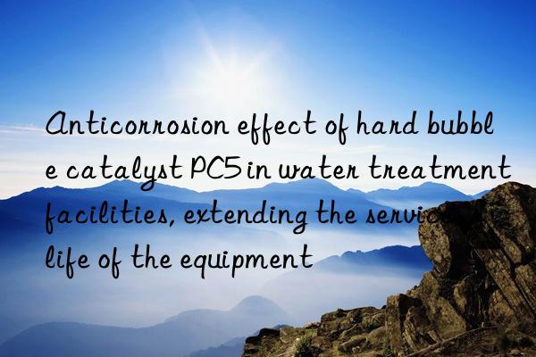 Anticorrosion effect of hard bubble catalyst PC5 in water treatment facilities, extending the service life of the equipment