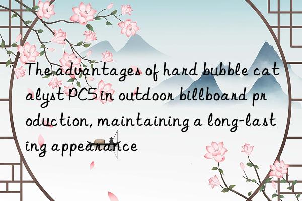 The advantages of hard bubble catalyst PC5 in outdoor billboard production, maintaining a long-lasting appearance