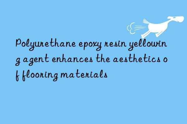 Polyurethane epoxy resin yellowing agent enhances the aesthetics of flooring materials