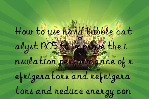 How to use hard bubble catalyst PC5 to improve the insulation performance of refrigerators and refrigerators and reduce energy consumption