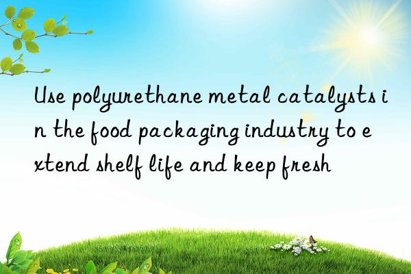 Use polyurethane metal catalysts in the food packaging industry to extend shelf life and keep fresh