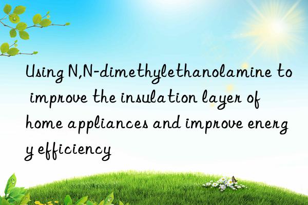 Using N,N-dimethylethanolamine to improve the insulation layer of home appliances and improve energy efficiency