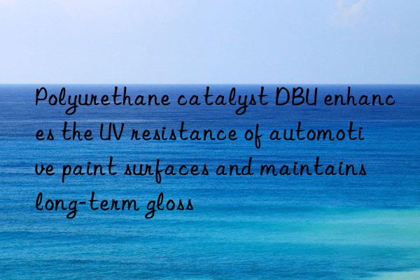 Polyurethane catalyst DBU enhances the UV resistance of automotive paint surfaces and maintains long-term gloss