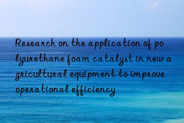 Research on the application of polyurethane foam catalyst in new agricultural equipment to improve operational efficiency