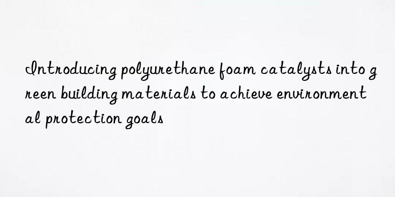 Introducing polyurethane foam catalysts into green building materials to achieve environmental protection goals