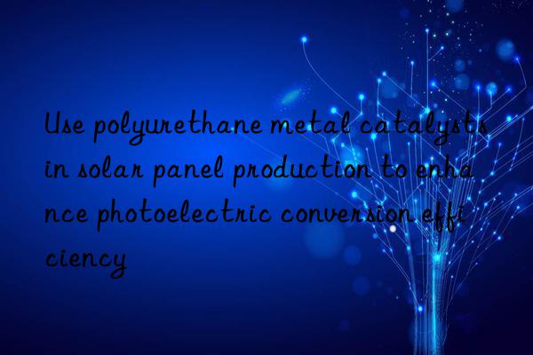 Use polyurethane metal catalysts in solar panel production to enhance photoelectric conversion efficiency