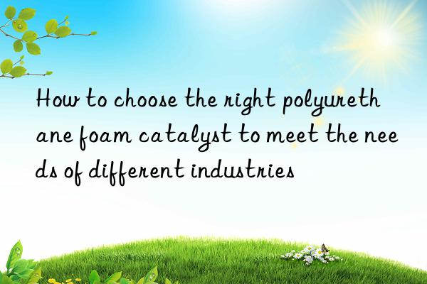 How to choose the right polyurethane foam catalyst to meet the needs of different industries