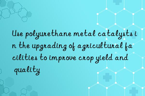 Use polyurethane metal catalysts in the upgrading of agricultural facilities to improve crop yield and quality