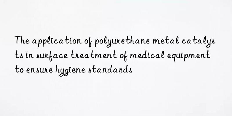 The application of polyurethane metal catalysts in surface treatment of medical equipment to ensure hygiene standards