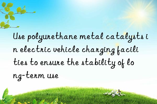 Use polyurethane metal catalysts in electric vehicle charging facilities to ensure the stability of long-term use