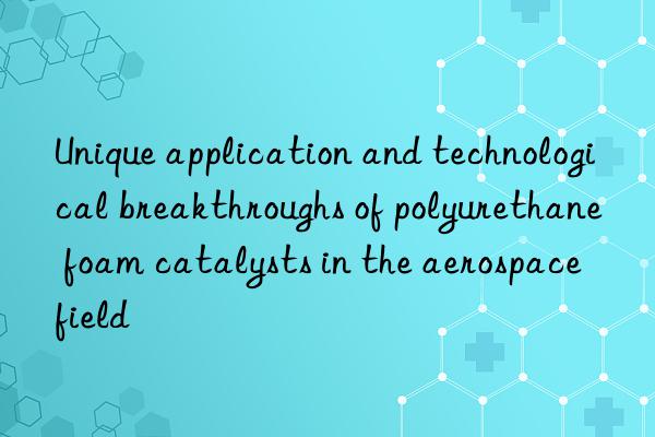 Unique application and technological breakthroughs of polyurethane foam catalysts in the aerospace field