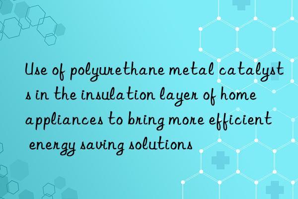 Use of polyurethane metal catalysts in the insulation layer of home appliances to bring more efficient energy saving solutions